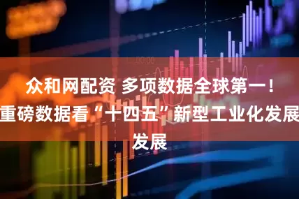 众和网配资 多项数据全球第一！重磅数据看“十四五”新型工业化发展
