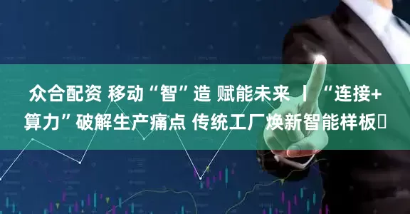 众合配资 移动“智”造 赋能未来 丨 “连接+算力”破解生产痛点 传统工厂焕新智能样板​