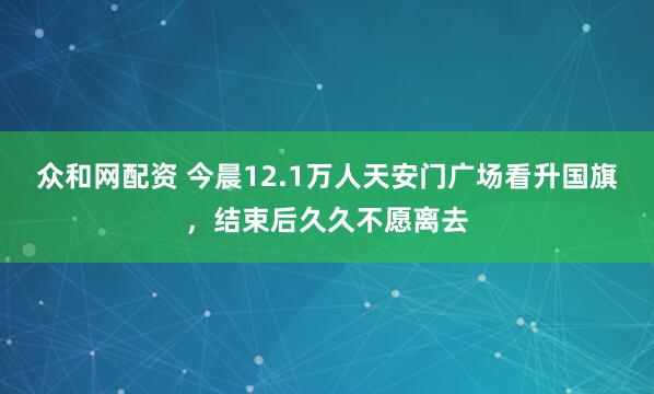 众和网配资 今晨12.1万人天安门广场看升国旗，结束后久久不愿离去