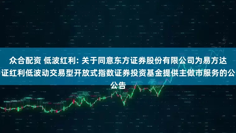 众合配资 低波红利: 关于同意东方证券股份有限公司为易方达中证红利低波动交易型开放式指数证券投资基金提供主做市服务的公告