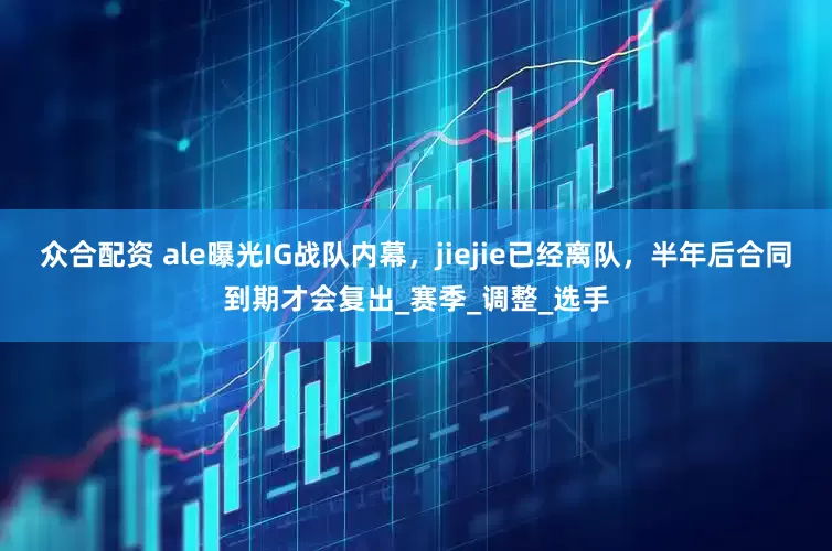 众合配资 ale曝光IG战队内幕，jiejie已经离队，半年后合同到期才会复出_赛季_调整_选手