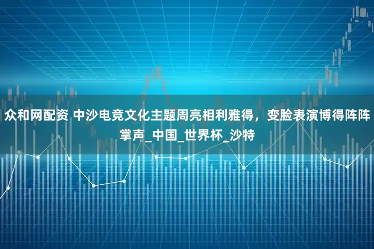 众和网配资 中沙电竞文化主题周亮相利雅得，变脸表演博得阵阵掌声_中国_世界杯_沙特