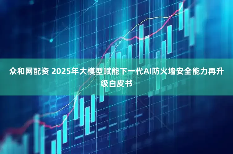 众和网配资 2025年大模型赋能下一代AI防火墙安全能力再升级白皮书
