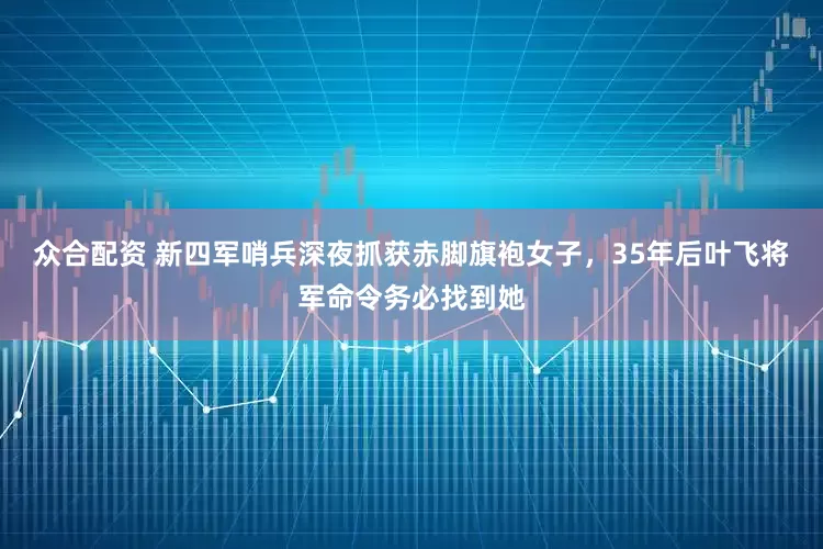 众合配资 新四军哨兵深夜抓获赤脚旗袍女子，35年后叶飞将军命令务必找到她