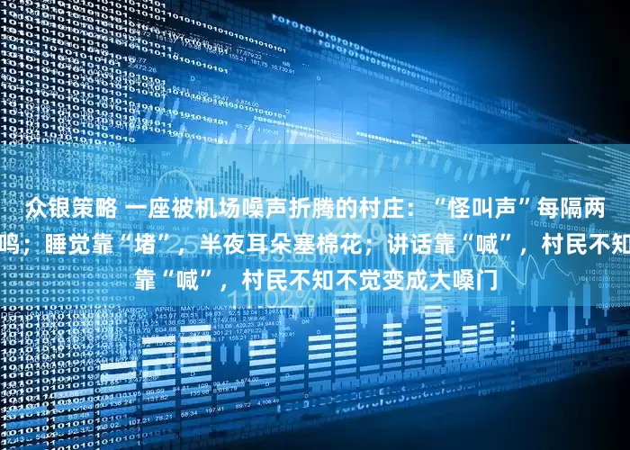 众银策略 一座被机场噪声折腾的村庄：“怪叫声”每隔两三分钟便凌空嘶鸣；睡觉靠“堵”，半夜耳朵塞棉花；讲话靠“喊”，村民不知不觉变成大嗓门