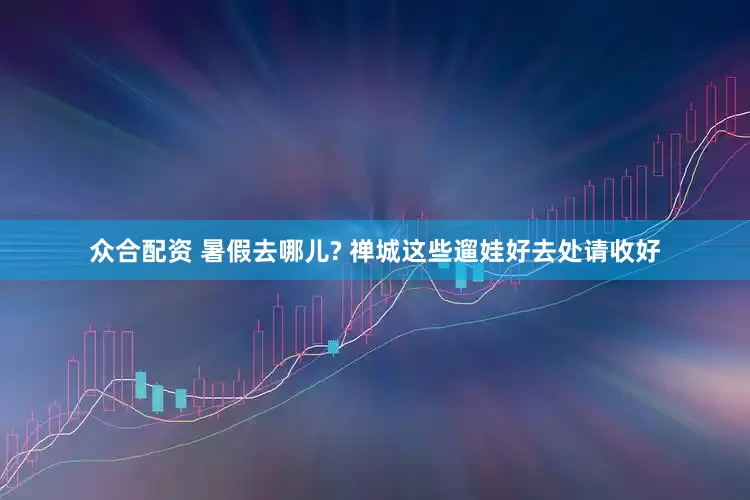众合配资 暑假去哪儿? 禅城这些遛娃好去处请收好